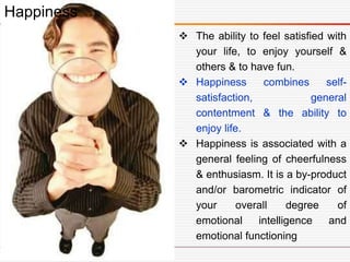  The ability to feel satisfied with
your life, to enjoy yourself &
others & to have fun.
 Happiness combines self-
satisfaction, general
contentment & the ability to
enjoy life.
 Happiness is associated with a
general feeling of cheerfulness
& enthusiasm. It is a by-product
and/or barometric indicator of
your overall degree of
emotional intelligence and
emotional functioning
Happiness
 