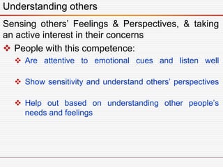 Understanding others
Sensing others’ Feelings & Perspectives, & taking
an active interest in their concerns
 People with this competence:
 Are attentive to emotional cues and listen well
 Show sensitivity and understand others’ perspectives
 Help out based on understanding other people’s
needs and feelings
 