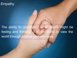 The ability to understand what others might be
feeling and thinking. It is the ability to view the
world through another person's eyes.
Empathy
 