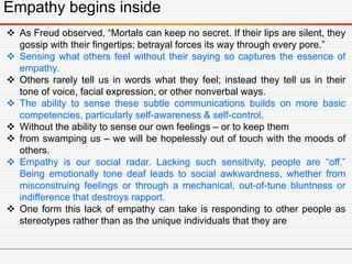 Empathy begins inside
 As Freud observed, “Mortals can keep no secret. If their lips are silent, they
gossip with their fingertips; betrayal forces its way through every pore.”
 Sensing what others feel without their saying so captures the essence of
empathy.
 Others rarely tell us in words what they feel; instead they tell us in their
tone of voice, facial expression, or other nonverbal ways.
 The ability to sense these subtle communications builds on more basic
competencies, particularly self-awareness & self-control.
 Without the ability to sense our own feelings – or to keep them
 from swamping us – we will be hopelessly out of touch with the moods of
others.
 Empathy is our social radar. Lacking such sensitivity, people are “off.”
Being emotionally tone deaf leads to social awkwardness, whether from
misconstruing feelings or through a mechanical, out-of-tune bluntness or
indifference that destroys rapport.
 One form this lack of empathy can take is responding to other people as
stereotypes rather than as the unique individuals that they are
 