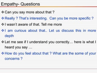 Can you say more about that ?
Really ? That’s interesting. Can you be more specific ?
I wasn’t aware of that. Tell me more
I am curious about that.. Let us discuss this in more
depth
Let me see if I understand you correctly… here is what I
heard you say …
How do you feel about that ? What are the some of your
concerns ?
Empathy- Questions
 