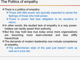 The Politics of empathy
There is a politics of empathy:
Those with little power are typically expected to sense the
feelings of those who hold power,
Those in power feel less obligation to be sensitive in
return.
In other words, the studied lack of empathy is a way power-
holders can tacitly assert their authority.
But this may hold less true today since more organizations
are becoming more team-oriented and less stiffly
hierarchical.
The demands of modern leadership now include competence
at empathy.
The authoritarian style of the past just doesn’t work as
well as it once did.
 