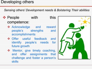 Developing others
 People with this
competence:
 Acknowledge and reward
people’s strengths and
accomplishments
 Offer useful feedback and
identify people’s needs for
future growth
 Mentor, give timely coaching,
and offer assignments that
challenge and foster a person’s
skills
Sensing others’ Development needs & Bolstering Their abilities
 