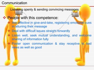 Communication
 People with this competence:
 Are effective in give-and-take, registering emotional cues
in attuning their message
 Deal with difficult issues straight forwardly
 Listen well, seek mutual understanding, and welcome
sharing of information fully
 Foster open communication & stay receptive to bad
news as well as good
Listening openly & sending convincing messages
 