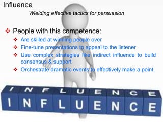  People with this competence:
 Are skilled at winning people over
 Fine-tune presentations to appeal to the listener
 Use complex strategies like indirect influence to build
consensus & support
 Orchestrate dramatic events to effectively make a point.
Wielding effective tactics for persuasion
Influence
 