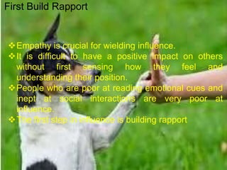 Empathy is crucial for wielding influence.
It is difficult to have a positive impact on others
without first sensing how they feel and
understanding their position.
People who are poor at reading emotional cues and
inept at social interactions are very poor at
influence.
The first step in influence is building rapport
First Build Rapport
 
