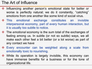  Influencing another person’s emotional state for better or
worse is perfectly natural; we do it constantly, “catching”
emotions from one another like some kind of social virus.
 This emotional exchange constitutes an invisible
interpersonal economy, part of every human interaction, but
it is usually too subtle to notice.
 The emotional economy is the sum total of the exchanges of
feeling among us. In subtle (or not so subtle) ways, we all
make each other feel a bit better (or a lot worse) as part of
any contact we have
 Every encounter can be weighted along a scale from
emotionally toxic to nourishing.
 While its operation is largely invisible, this economy can
have immense benefits for a business or for the tone of
organizational life.
The Art of Influence
 