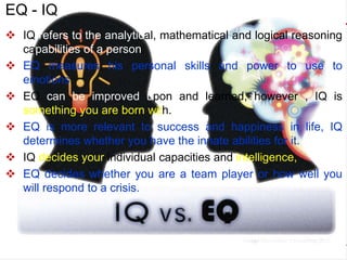  IQ refers to the analytical, mathematical and logical reasoning
capabilities of a person.
 EQ measures his personal skills and power to use to
emotions.
 EQ can be improved upon and learned, however , IQ is
something you are born with.
 EQ is more relevant to success and happiness in life, IQ
determines whether you have the innate abilities for it.
 IQ decides your individual capacities and intelligence,
 EQ decides whether you are a team player or how well you
will respond to a crisis.
EQ - IQ
 