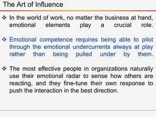 The Art of Influence
 In the world of work, no matter the business at hand,
emotional elements play a crucial role.
 Emotional competence requires being able to pilot
through the emotional undercurrents always at play
rather than being pulled under by them.
 The most effective people in organizations naturally
use their emotional radar to sense how others are
reacting, and they fine-tune their own response to
push the interaction in the best direction.
 
