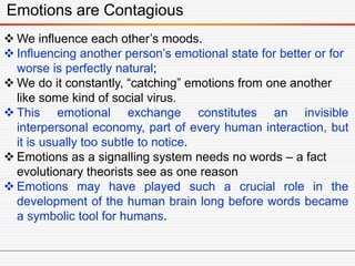 Emotions are Contagious
 We influence each other’s moods.
 Influencing another person’s emotional state for better or for
worse is perfectly natural;
 We do it constantly, “catching” emotions from one another
like some kind of social virus.
 This emotional exchange constitutes an invisible
interpersonal economy, part of every human interaction, but
it is usually too subtle to notice.
 Emotions as a signalling system needs no words – a fact
evolutionary theorists see as one reason
 Emotions may have played such a crucial role in the
development of the human brain long before words became
a symbolic tool for humans.
 