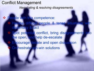 Conflict Management
Negotiating & resolving disagreements
 People with this competence:
 Handle difficult people & tense situations with
diplomacy & tact
 Spot potential conflict, bring disagreements into
the open, and help de-escalate
 Encourage debate and open discussion
 Orchestrate win-win solutions
 