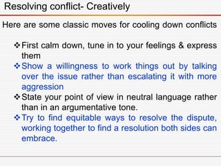 Resolving conflict- Creatively
Here are some classic moves for cooling down conflicts
First calm down, tune in to your feelings & express
them
Show a willingness to work things out by talking
over the issue rather than escalating it with more
aggression
State your point of view in neutral language rather
than in an argumentative tone.
Try to find equitable ways to resolve the dispute,
working together to find a resolution both sides can
embrace.
 