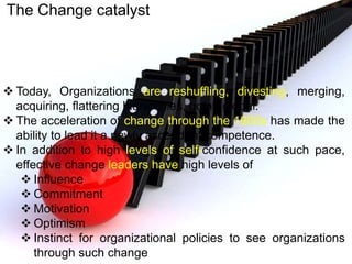 The Change catalyst
 Today, Organizations are reshuffling, divesting, merging,
acquiring, flattering hierarchies, going global.
 The acceleration of change through the 1900s has made the
ability to lead it a newly ascendant competence.
 In addition to high levels of self-confidence at such pace,
effective change leaders have high levels of
 Influence
 Commitment
 Motivation
 Optimism
 Instinct for organizational policies to see organizations
through such change
 
