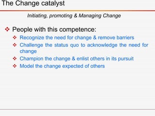 The Change catalyst
Initiating, promoting & Managing Change
 People with this competence:
 Recognize the need for change & remove barriers
 Challenge the status quo to acknowledge the need for
change
 Champion the change & enlist others in its pursuit
 Model the change expected of others
 