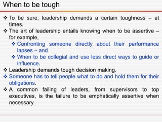When to be tough
 To be sure, leadership demands a certain toughness – at
times.
 The art of leadership entails knowing when to be assertive –
for example,
 Confronting someone directly about their performance
lapses – and
 When to be collegial and use less direct ways to guide or
influence.
 Leadership demands tough decision making.
 Someone has to tell people what to do and hold them for their
obligations.
 A common failing of leaders, from supervisors to top
executives, is the failure to be emphatically assertive when
necessary.
 