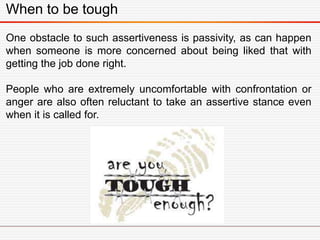 When to be tough
One obstacle to such assertiveness is passivity, as can happen
when someone is more concerned about being liked that with
getting the job done right.
People who are extremely uncomfortable with confrontation or
anger are also often reluctant to take an assertive stance even
when it is called for.
 