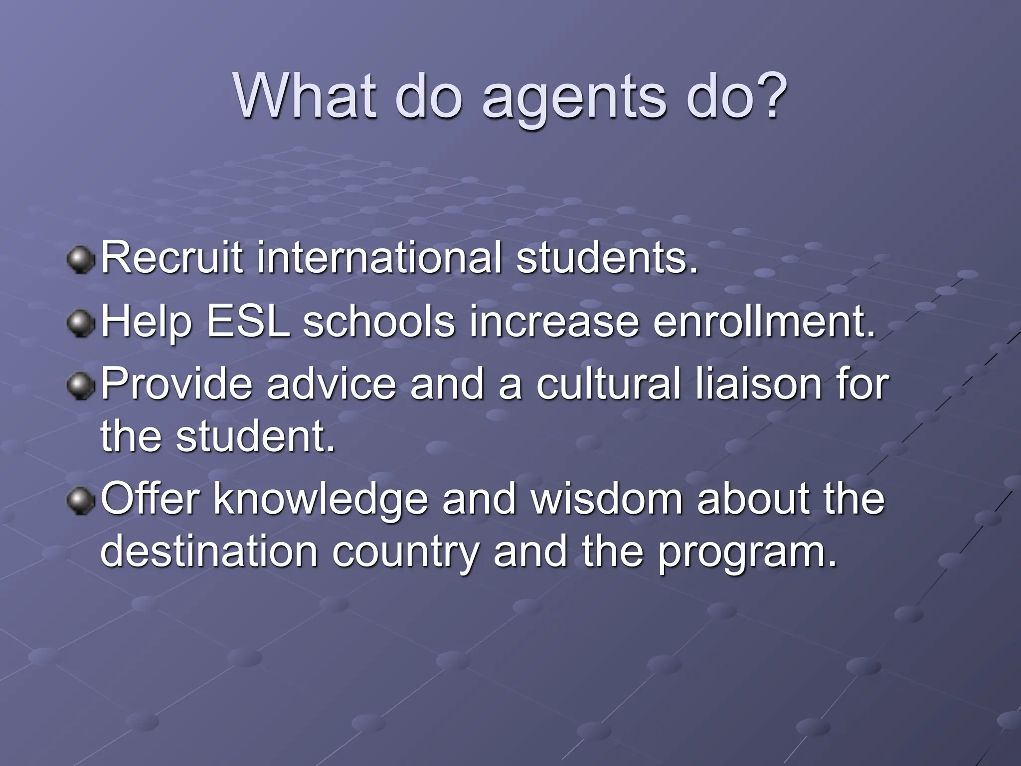 What do agents do?

Recruit international students.
Help ESL schools increase enrollment.
Provide advice and a cultural liaison for
the student.
Offer knowledge and wisdom about the
destination country and the program.
 