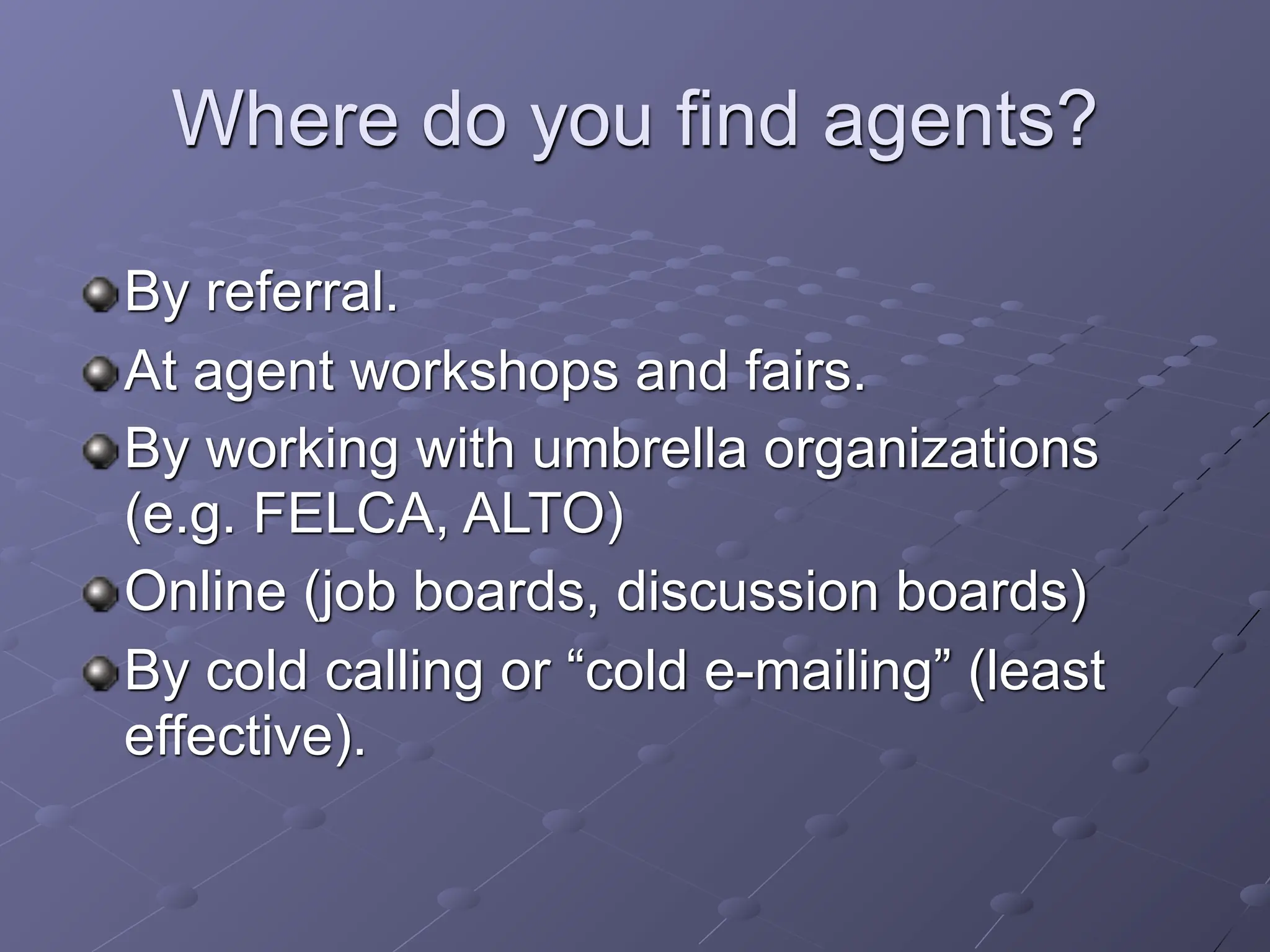 Where do you find agents?

By referral.
At agent workshops and fairs.
By working with umbrella organizations
(e.g. FELCA, ALTO)
Online (job boards, discussion boards)
By cold calling or “cold e-mailing” (least
effective).
 
