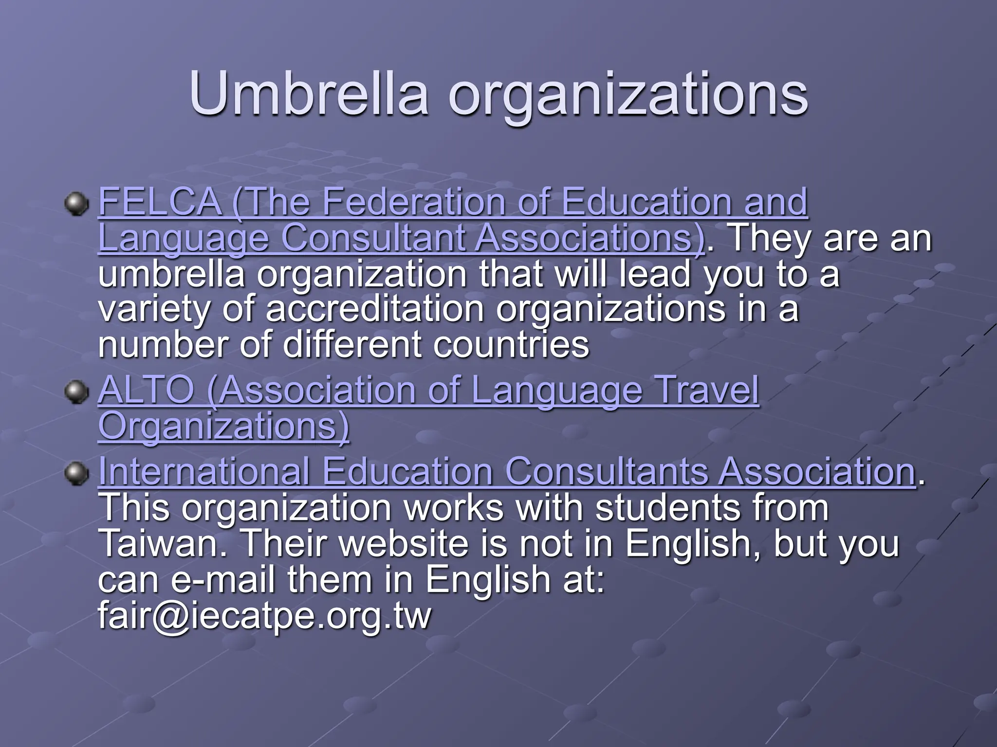 Umbrella organizations
FELCA (The Federation of Education and
Language Consultant Associations). They are an
umbrella organization that will lead you to a
variety of accreditation organizations in a
number of different countries
ALTO (Association of Language Travel
Organizations)
International Education Consultants Association.
This organization works with students from
Taiwan. Their website is not in English, but you
can e-mail them in English at:
fair@iecatpe.org.tw
 