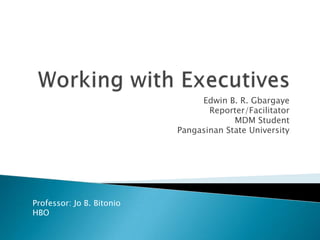 Working with Executives Edwin B. R. Gbargaye Reporter/Facilitator MDM Student Pangasinan State University Professor: Jo B. Bitonio HBO  