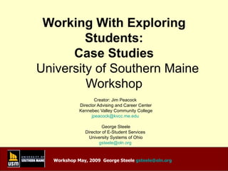 Working With Exploring Students: Case Studies   University of Southern Maine Workshop Creator: Jim Peacock  Director Advising and Career Center Kennebec Valley Community College [email_address]   George Steele Director of E-Student Services  University Systems of Ohio [email_address]   