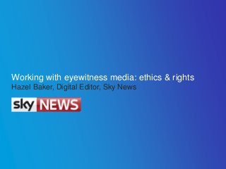 Working with eyewitness media: ethics & rights
Hazel Baker, Digital Editor, Sky News
 