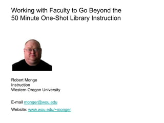 Working with Faculty to Go Beyond the
50 Minute One-Shot Library Instruction




Robert Monge
Instruction
Western Oregon University


E-mail monger@wou.edu
Website: www.wou.edu/~monger
 