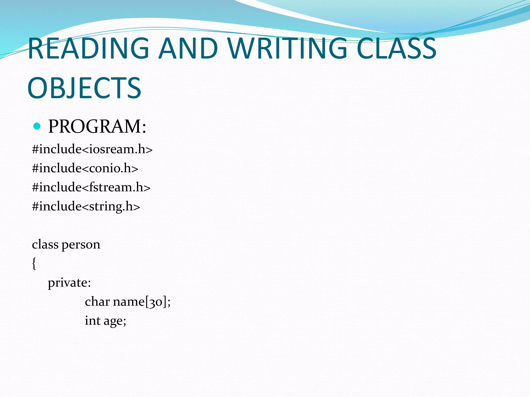 READING AND WRITING CLASS
OBJECTS
 PROGRAM:
#include<iosream.h>
#include<conio.h>
#include<fstream.h>
#include<string.h>
class person
{
private:
char name[30];
int age;
 