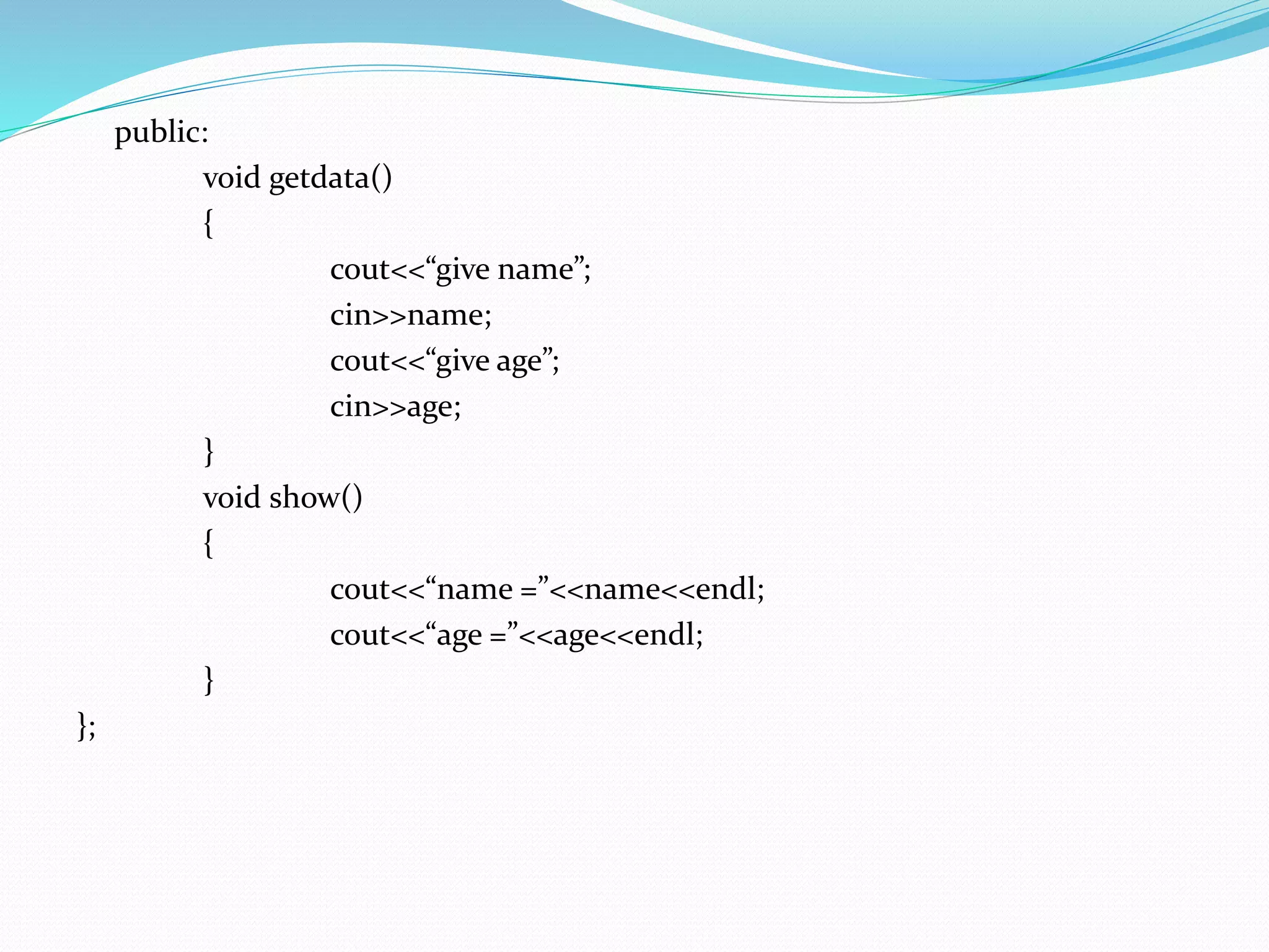 public:
void getdata()
{
cout<<“give name”;
cin>>name;
cout<<“give age”;
cin>>age;
}
void show()
{
cout<<“name =”<<name<<endl;
cout<<“age =”<<age<<endl;
}
};
 