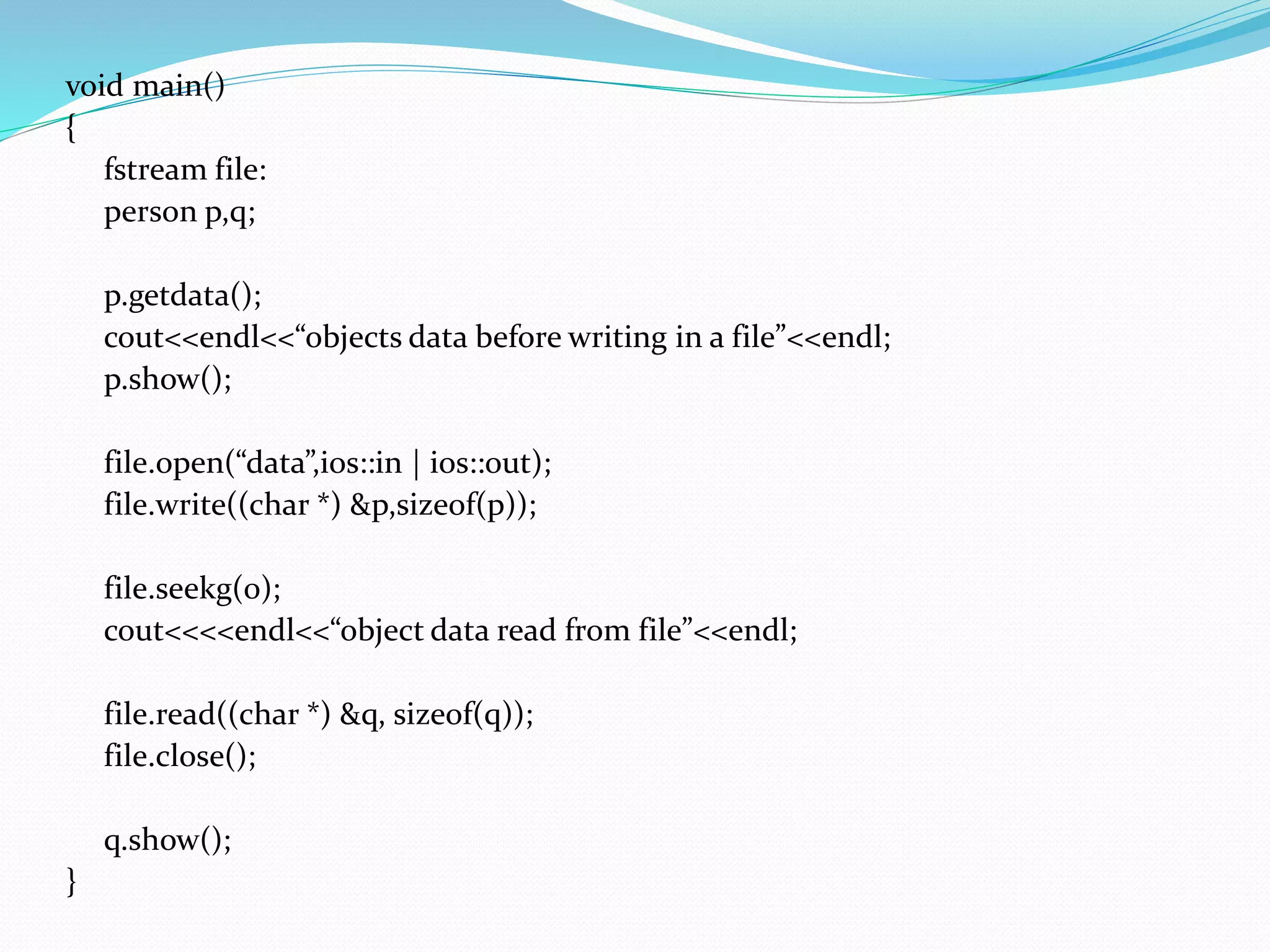 void main()
{
fstream file:
person p,q;
p.getdata();
cout<<endl<<“objects data before writing in a file”<<endl;
p.show();
file.open(“data”,ios::in | ios::out);
file.write((char *) &p,sizeof(p));
file.seekg(0);
cout<<<<endl<<“object data read from file”<<endl;
file.read((char *) &q, sizeof(q));
file.close();
q.show();
}
 