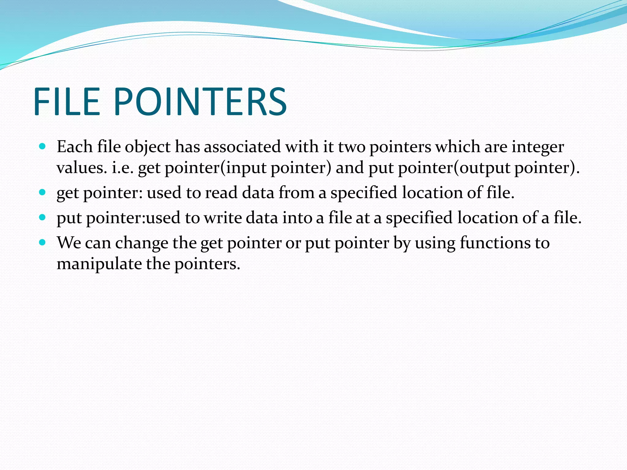 FILE POINTERS
 Each file object has associated with it two pointers which are integer
values. i.e. get pointer(input pointer) and put pointer(output pointer).
 get pointer: used to read data from a specified location of file.
 put pointer:used to write data into a file at a specified location of a file.
 We can change the get pointer or put pointer by using functions to
manipulate the pointers.
 
