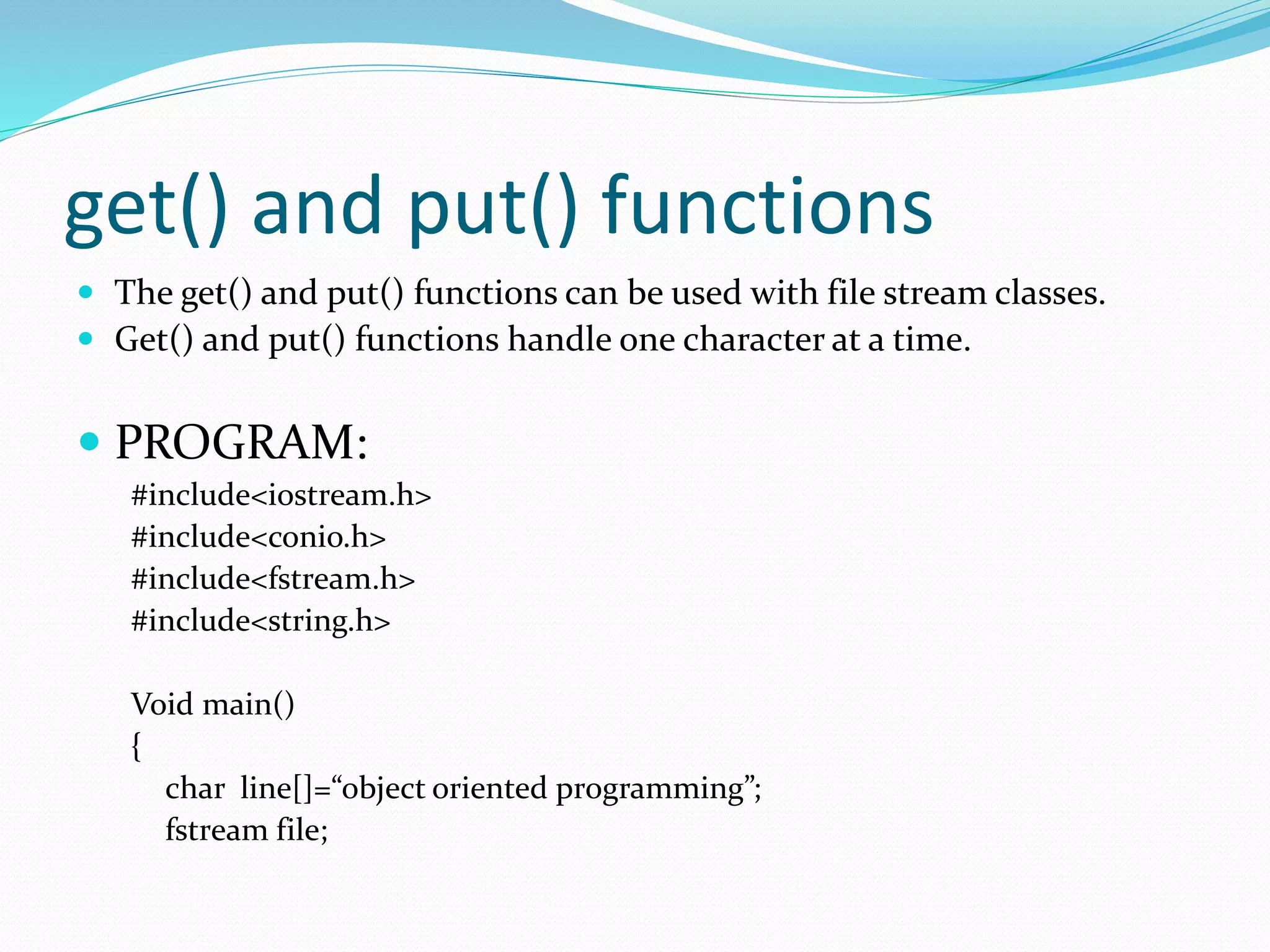 get() and put() functions
 The get() and put() functions can be used with file stream classes.
 Get() and put() functions handle one character at a time.
 PROGRAM:
#include<iostream.h>
#include<conio.h>
#include<fstream.h>
#include<string.h>
Void main()
{
char line[]=“object oriented programming”;
fstream file;
 