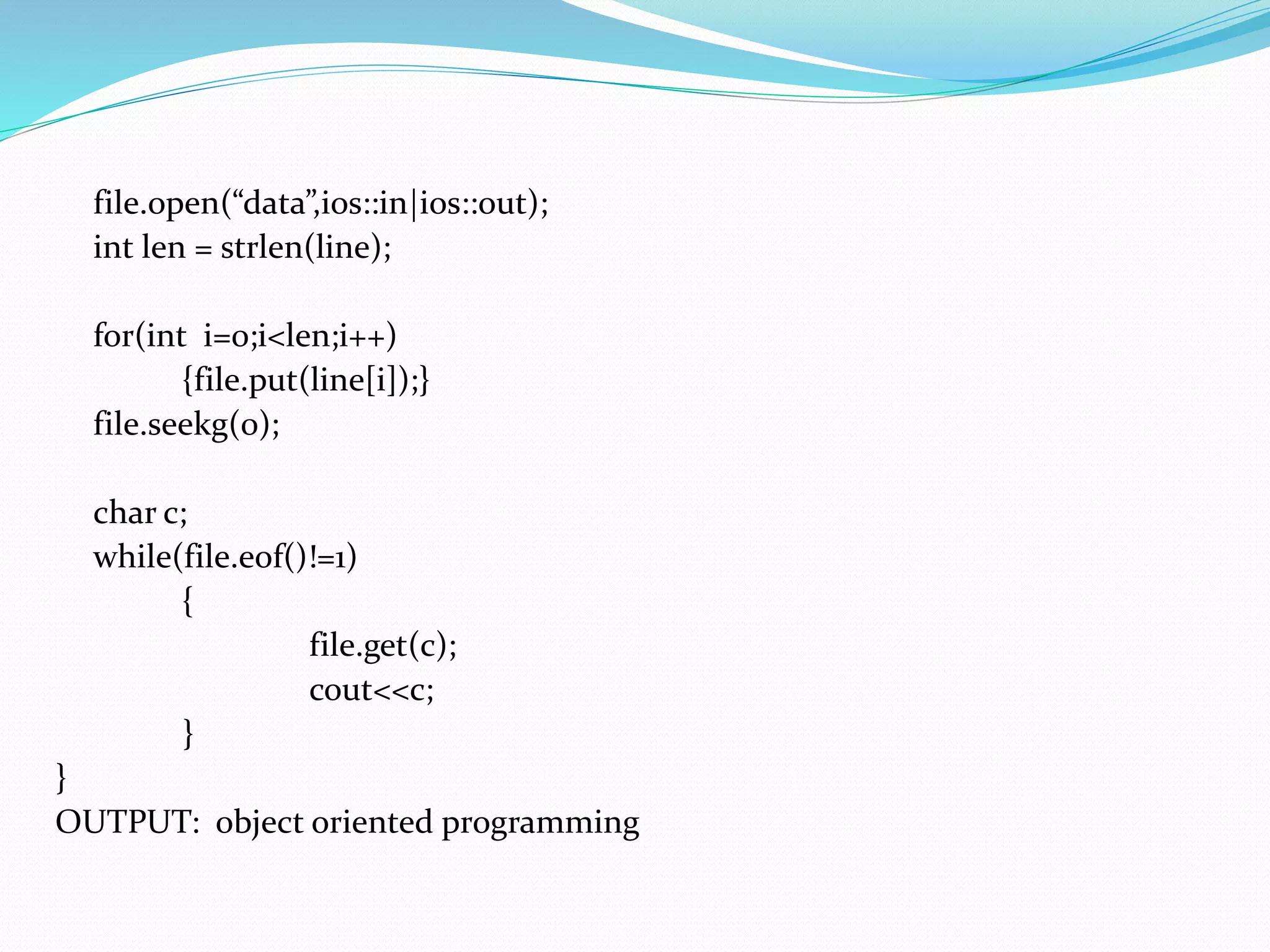 file.open(“data”,ios::in|ios::out);
int len = strlen(line);
for(int i=0;i<len;i++)
{file.put(line[i]);}
file.seekg(0);
char c;
while(file.eof()!=1)
{
file.get(c);
cout<<c;
}
}
OUTPUT: object oriented programming
 