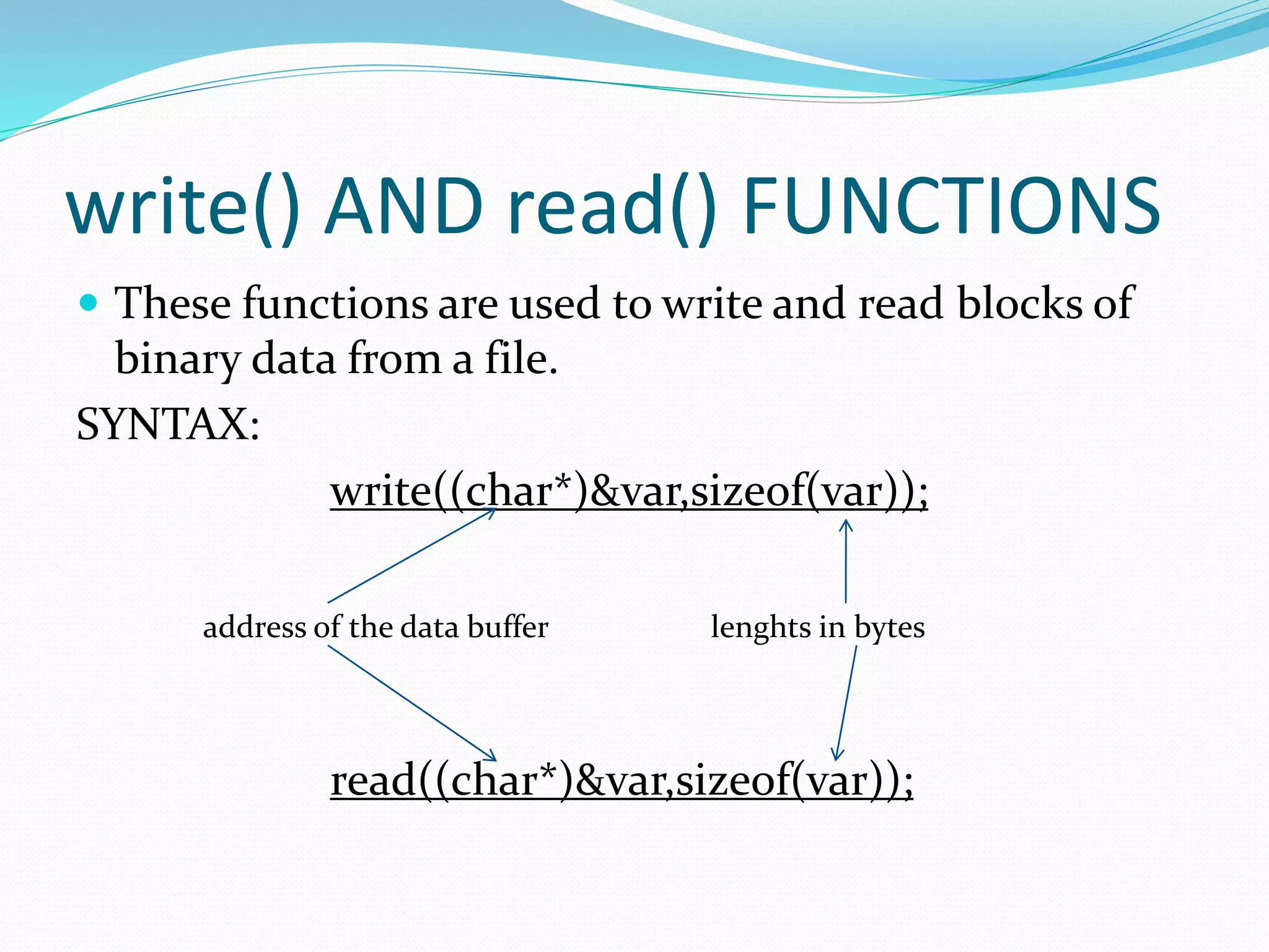 write() AND read() FUNCTIONS
 These functions are used to write and read blocks of
binary data from a file.
SYNTAX:
write((char*)&var,sizeof(var));
address of the data buffer lenghts in bytes
read((char*)&var,sizeof(var));
 