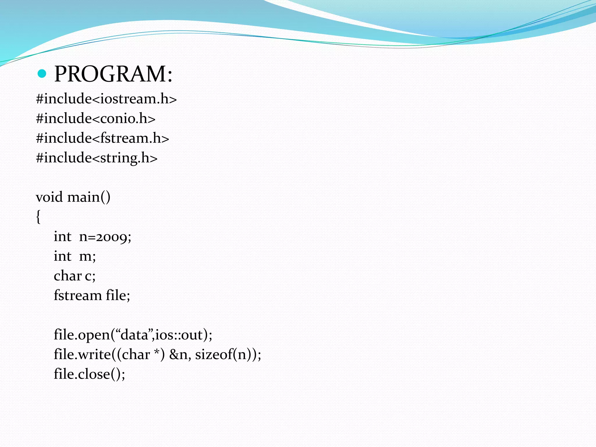  PROGRAM:
#include<iostream.h>
#include<conio.h>
#include<fstream.h>
#include<string.h>
void main()
{
int n=2009;
int m;
char c;
fstream file;
file.open(“data”,ios::out);
file.write((char *) &n, sizeof(n));
file.close();
 