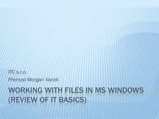 ITC s.r.o.
Přemysl Morgan Vacek

WORKING WITH FILES IN MS WINDOWS
(REVIEW OF IT BASICS)
 