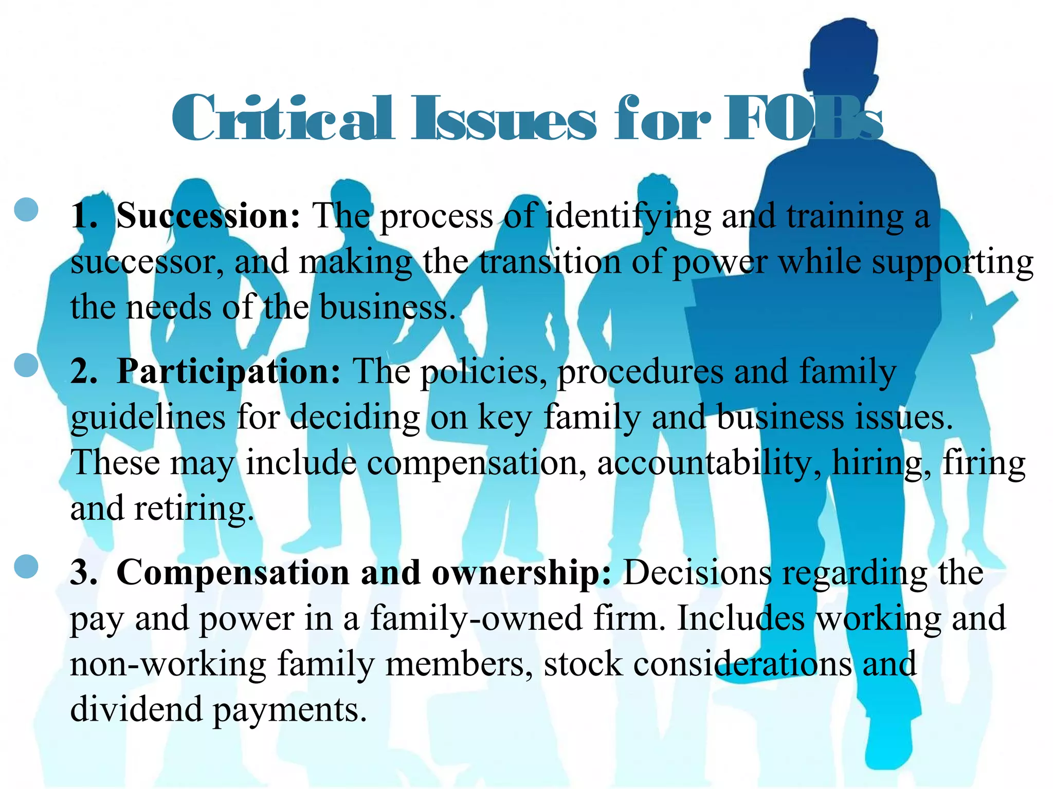 Critical Issues for FOBs
—  1. Succession: The process of identifying and
training a successor, and making the transition of
power while supporting the needs of the business.
—  2. Participation: The policies, procedures and family
guidelines for deciding on key family and business
issues. These may include compensation,
accountability, hiring, firing and retiring.
—  3. Compensation and ownership: Decisions regarding
the pay and power in a family-owned firm. Includes
working and non-working family members, stock
considerations and dividend payments.
myitforum.com
 