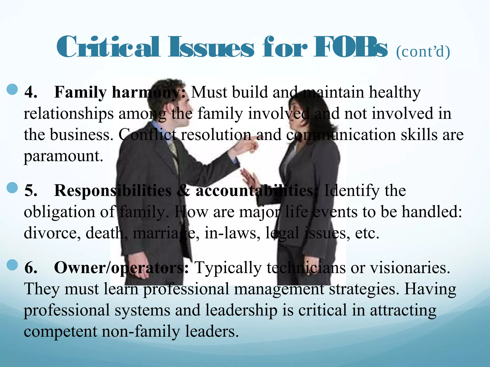 Critical Issues for FOBs (cont’d)
—  4. Family harmony: Must build and maintain healthy
relationships among the family involved and not involved
in the business. Conflict resolution and communication
skills are paramount.
—  5. Responsibilities & accountabilities: Identify the
obligation of family. How are major life events to be
handled: divorce, death, marriage, in-laws, legal issues,
etc.
—  6. Owner/operators: Typically technicians or visionaries.
They must learn professional management strategies.
Having professional systems and leadership is critical in
attracting competent non-family leaders.
couriermail.com.au
 