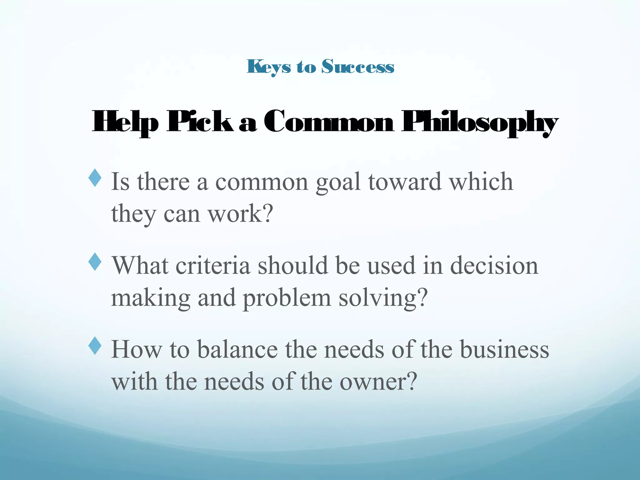 Keys to Success
t  Is there a common goal toward
which they can work?
t  What criteria should be used in
decision making and problem
solving?
t  How to balance the needs of the
business with the needs of the
owner?
Help Pick a Common Philosophy
 