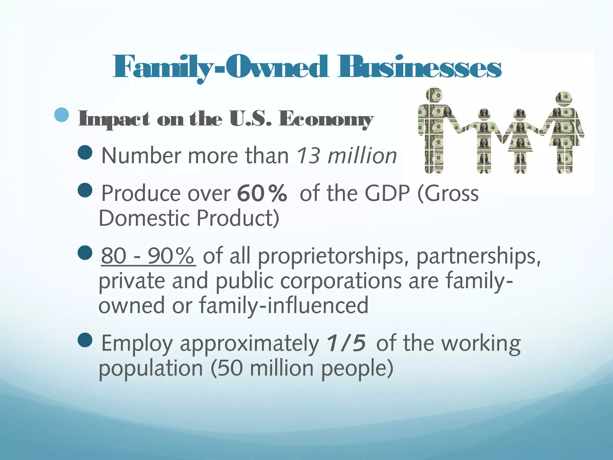 Family-Owned Businesses
—  Impact on the U.S. Economy
—  Number more than 13 million
—  Produce over 60% of the GDP (Gross
Domestic Product)
—  80 - 90% of all proprietorships,
partnerships, private and public
corporations are family-owned or family-
influenced
—  Employ approximately 1/5 of the working
population (50 million people)
catalystconsultingpartners.com
 