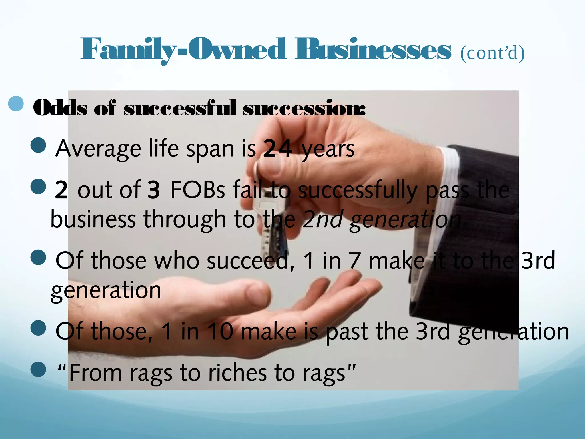 Family-Owned Businesses (cont’d)
— Odds of successful succession:
— Average life span is 24 years
— 2 out of 3 FOBs fail to successfully pass
the business through to the 2nd generation
— Of those who succeed, 1 in 7 make it to the
3rd generation
— Of those, 1 in 10 make is past the 3rd
generation
— “From rags to riches to rags”
witzkeberry.com
 