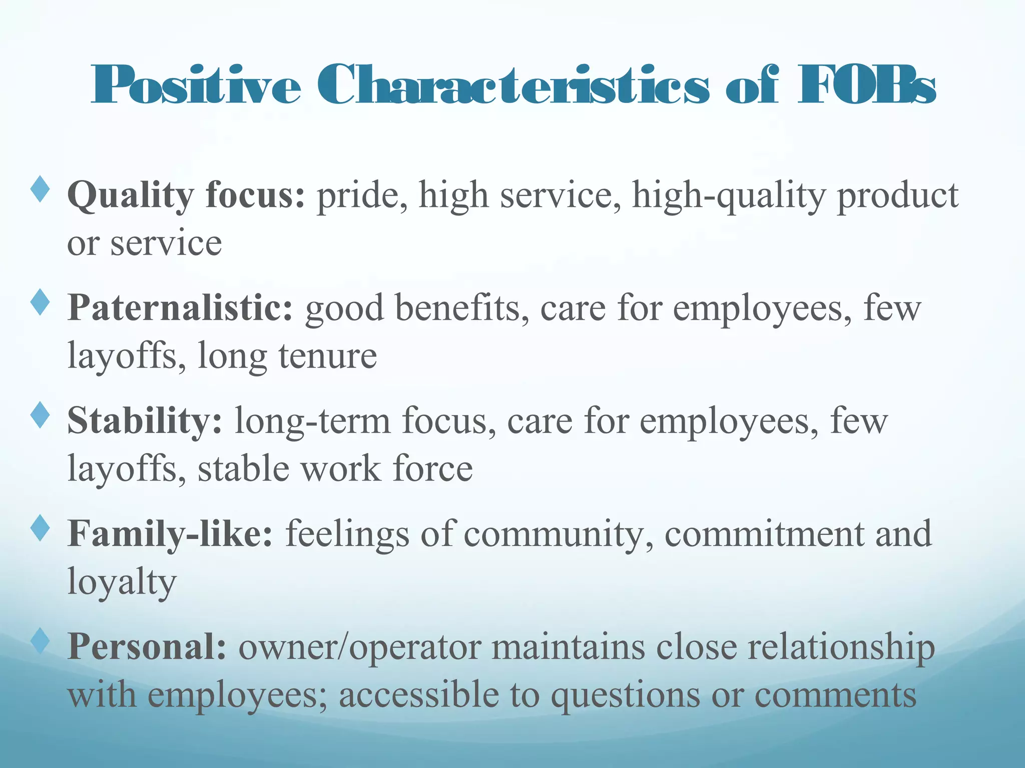 Positive Characteristics of FOBs
t  Quality focus: pride, high service, high-quality
product or service
t  Paternalistic: good benefits, care for employees,
few layoffs, long tenure
t  Stability: long-term focus, care for employees,
few layoffs, stable work force
t  Family-like: feelings of community, commitment
and loyalty
t  Personal: owner/operator maintains close
relationship with employees; accessible to
questions or comments
 