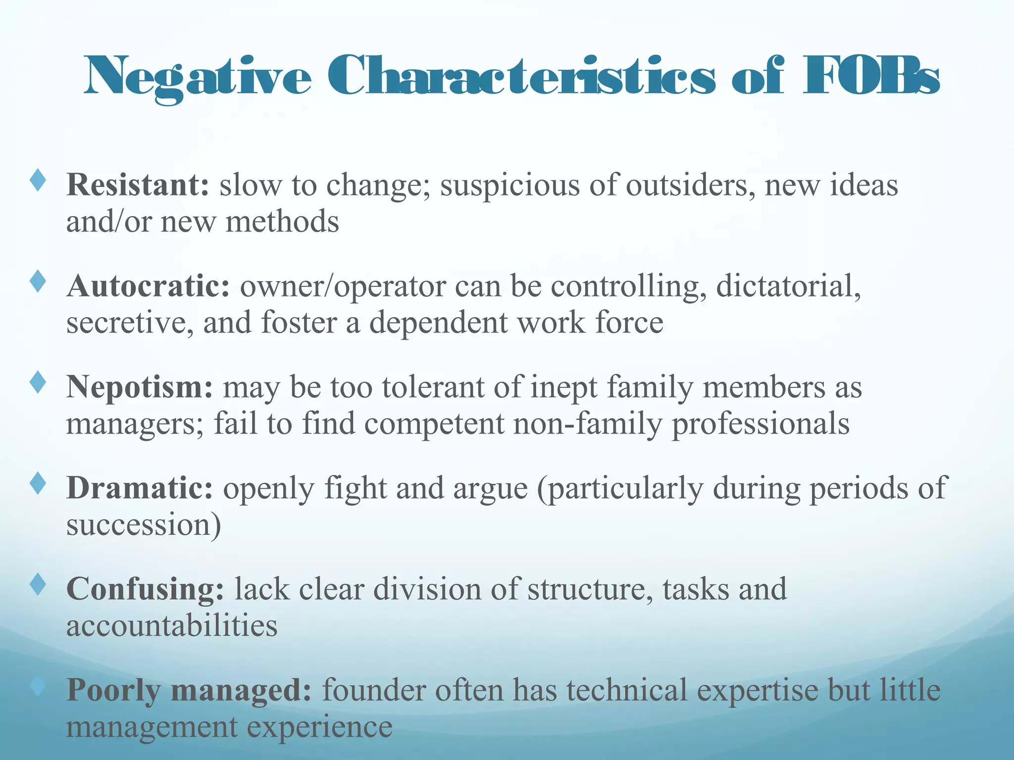 Negative Characteristics of FOBs
t  Resistant: slow to change; suspicious of outsiders, new
ideas and/or new methods
t  Autocratic: owner/operator can be controlling,
dictatorial, secretive, and foster a dependent work force
t  Nepotism: may be too tolerant of inept family members
as managers; fail to find competent non-family
professionals
t  Dramatic: openly fight and argue (particularly during
periods of succession)
t  Confusing: lack clear division of structure, tasks and
accountabilities
t  Poorly managed: founder often has technical expertise
but little management experience
 