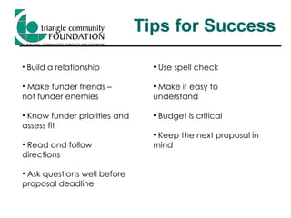 Tips for Success Build a relationship Make funder friends –  not funder enemies Know funder priorities and assess fit Read and follow directions Ask questions well before proposal deadline Use spell check Make it easy to understand Budget is critical Keep the next proposal in mind 