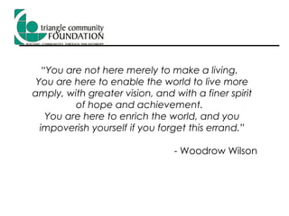 “ You are not here merely to make a living.  You are here to enable the world to live more amply, with greater vision, and with a finer spirit of hope and achievement.  You are here to enrich the world, and you impoverish yourself if you forget this errand.” - Woodrow Wilson 