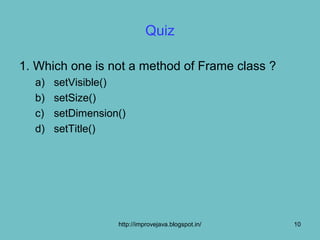 Quiz

1. Which one is not a method of Frame class ?
  a)   setVisible()
  b)   setSize()
  c)   setDimension()
  d)   setTitle()




                   http://improvejava.blogspot.in/   10
 