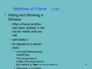 Methods of Frame                           contd..
• Hiding and Showing a
  Window
  – After a frame window
    has been created, it will
    not be visible until you
    call
  – setVisible( )
  – Its signature is shown
    here
     • void setVisible(boolean
       visibleFlag)
     • The component is
       visible if the argument to
       this method is true
                         http://improvejava.blogspot.in/   6
 