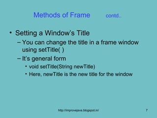 Methods of Frame                             contd..


• Setting a Window’s Title
  – You can change the title in a frame window
    using setTitle( )
  – It’s general form
     • void setTitle(String newTitle)
     • Here, newTitle is the new title for the window




                   http://improvejava.blogspot.in/             7
 