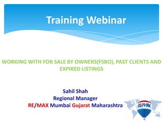 Training Webinar
WORKING WITH FOR SALE BY OWNERS(FSBO), PAST CLIENTS AND
EXPIRED LISTINGS
Sahil Shah
Regional Manager
RE/MAX Mumbai Gujarat Maharashtra
 