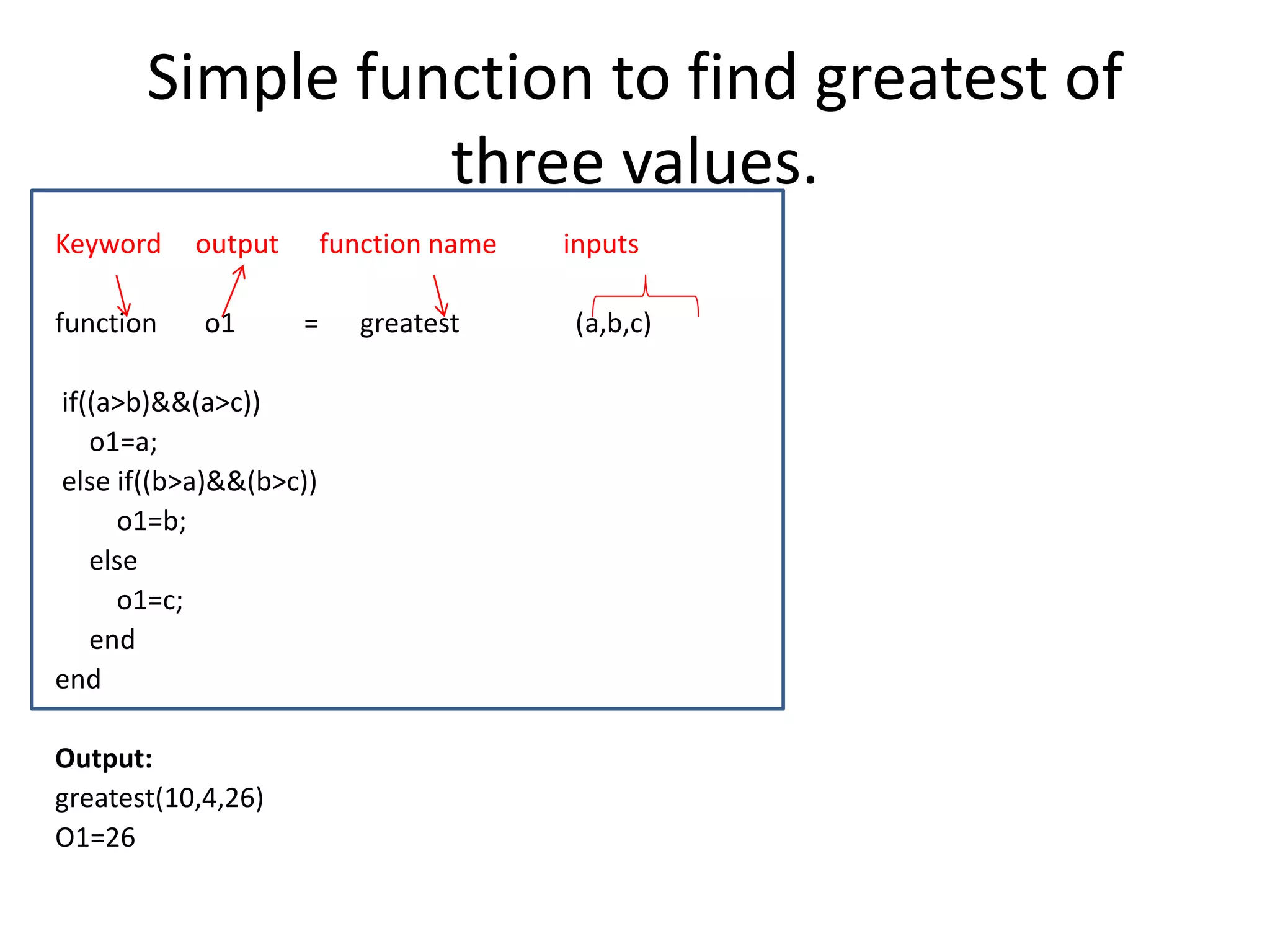 Simple function to find greatest of
three values.
Keyword output function name inputs
function o1 = greatest (a,b,c)
if((a>b)&&(a>c))
o1=a;
else if((b>a)&&(b>c))
o1=b;
else
o1=c;
end
end
Output:
greatest(10,4,26)
O1=26
 